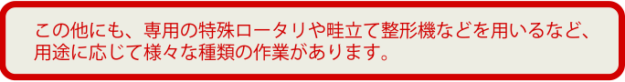 その他にも、専用の特殊ロータリや畦立て整形機などを用いるなど、用途に応じて様々な種類の作業があります。